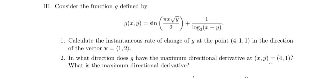 III. Consider the function g defined by
1
g(x, y) = sin
log3(r
- y)
1. Calculate the instantaneous rate of change of g at the point (4, 1, 1) in the direction
of the vector v = (1,2).
2. In what direction does g have the maximum directional derivative at (x, y) = (4, 1)?
What is the maximum directional derivative?
