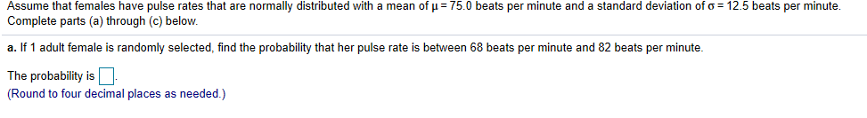 Assume that females have pulse rates that are normally distributed with a mean of μ= 75.0 beats per minute and a standard deviation of σ= 12.5 beats per minute
Complete parts (a) through (c) below.
a. If 1 adult female is randomly selected, find the probability that her pulse rate is between 68 beats per minute and 82 beats per minute.
The probability is
(Round to four decimal places as needed.)
