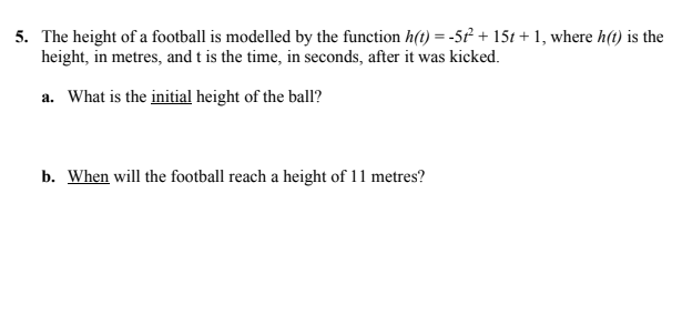 5. The height of a football is modelled by the function h(t) = -5t + 151 + 1, where h(t) is the
height, in metres, and t is the time, in seconds, after it was kicked.
a. What is the initial height of the ball?
b. When will the football reach a height of 11 metres?
