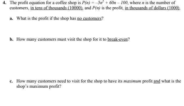 4. The profit equation for a coffee shop is P(n) = –5n + 60n – 100, where n is the number of
customers, in tens of thousands (10000), and P(n) is the profit, in thousands of dollars (1000).
a. What is the profit if the shop has no customers?
b. How many customers must visit the shop for it to break-even?
c. How many customers need to visit for the shop to have its maximum profit and what is the
shop's maximum profit?
