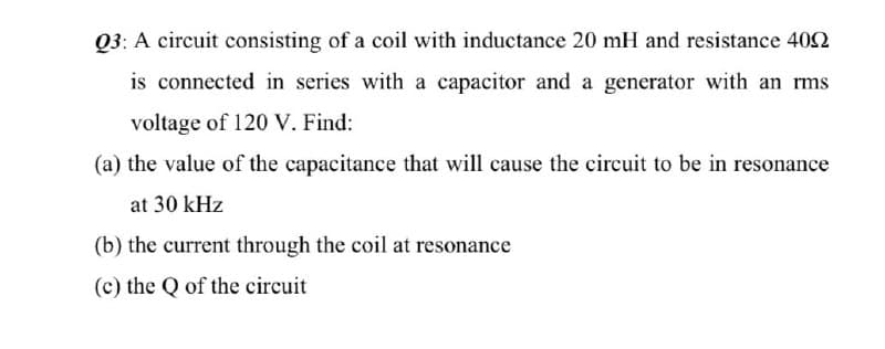 Q3: A circuit consisting of a coil with inductance 20 mH and resistance 402
is connected in series with a capacitor and a generator with an rms
voltage of 120 V. Find:
(a) the value of the capacitance that will cause the circuit to be in resonance
at 30 kHz
(b) the current through the coil at resonance
(c) the Q of the circuit
