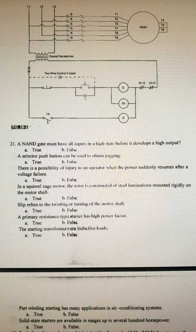 TI
T2
T4
TS
Molor
T6
T9
Control Tanslormer
Two-Wre Conirol Used
O-S
LO-A
**
TA
TR
FIG. 28-3
21. A NAND gate must have all inputs in a high state before it develops a high output?
b. F'alse
A selector push button can be ned to abtnin jogging.
b. False
a. True
a. True
There is a possibility of injury to an operator when the power suddenly resumes after a
voltage failure.
a. True
In a squirrel cage notor, the nilor is comstcted of steel laminations mounted rigidly on
the motor shaft.
a. True
Slip refers to the Iwisting or 1unlop of thhe motur shal.
a. Truc
A primary resistance-type Ntarter has blgh puwer facior,
a. True
The starting transformers are indiotlve loads,
a. Truc
b. False
b. F'alse
b. False
b. F'alno.
b. I'alao
Part winding starting has many applications in air -conditioning systems.
a. True
Solid-state starters are available in ranges up to several hundred horsepower.
a. True
b. False
b. False.
