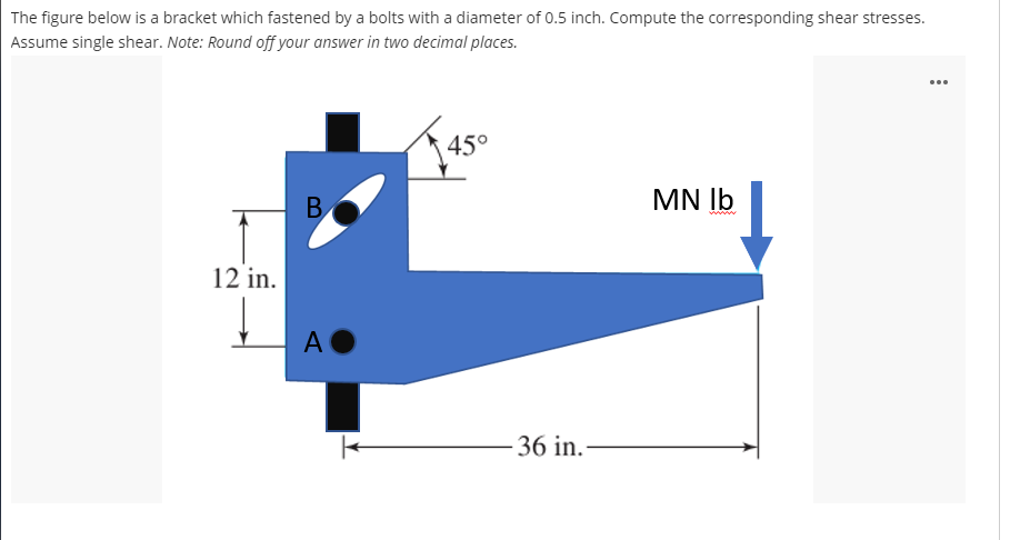 The figure below is a bracket which fastened by a bolts with a diameter of 0.5 inch. Compute the corresponding shear stresses.
Assume single shear. Note: Round off your answer in two decimal places.
...
45°
MN Ib
12 in.
AO
- 36 in.-
