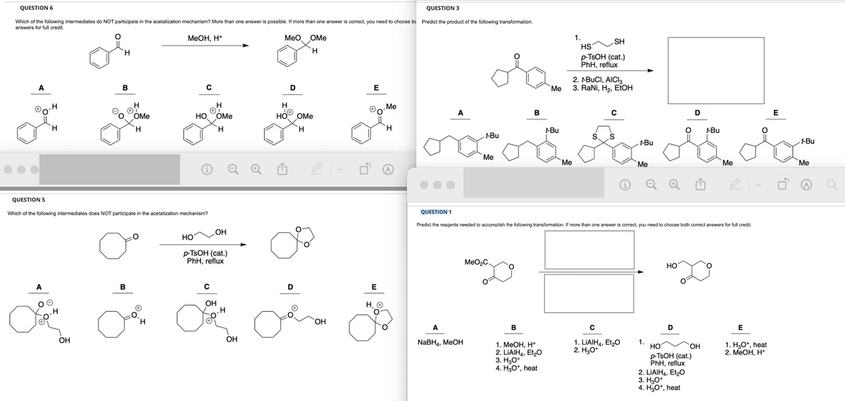 QUESTION 6
QUESTION 3
Which of the following intermediates do NOT participate in the acetalization mechanism? More than one answer is possible. If more than one answer is correct, you need to choose bc Predict the product of the following transformation.
answers for full credit.
MeOH, H+
MeO
A
H
A
H
H
H
OH
B
H
OMe
H
00.
QUESTION 5
Which of the following intermediates does NOT participate in the acetalization mechanism?
B
H
C
HO
HO
H
✪T
OMe
H
OH
p-TSOH (cat.)
PhH, reflux
C
OH
3
H
OH
H
LA
HO
a
D
OMe
H
OMe
H
ⒸO
OH
E
Me
H
E
H
*
A
A
t-Bu
NaBH4, MeOH
Me
MeO₂C.
B
B
Me
1. MeOH, H+
2. LIAIH4, Et₂O
3. H3O+
4. H3O+, heat
t-Bu
Me
1.
SH
HS
p-TSOH (cat.)
PhH, reflux
2. t-BUCI, AICI3
3. RaNi, H₂, EtOH
S.
C
S
t-Bu
QUESTION 1
Predict the reagents needed to accomplish the following transformation. If more than one answer is correct, you need to choose both correct answers for full credit.
C
1. LIAIH4, Et₂O
2. H3O+
Me
1.
HO
D
D
HO
p-TSOH (cat.)
PhH, reflux
2. LIAIH4, Et₂0
3. H3O+
4. H3O+, heat
OH
t-Bu
Me
E
ora
E
1. H3O+, heat
2. MeOH, H+
t-Bu
Me