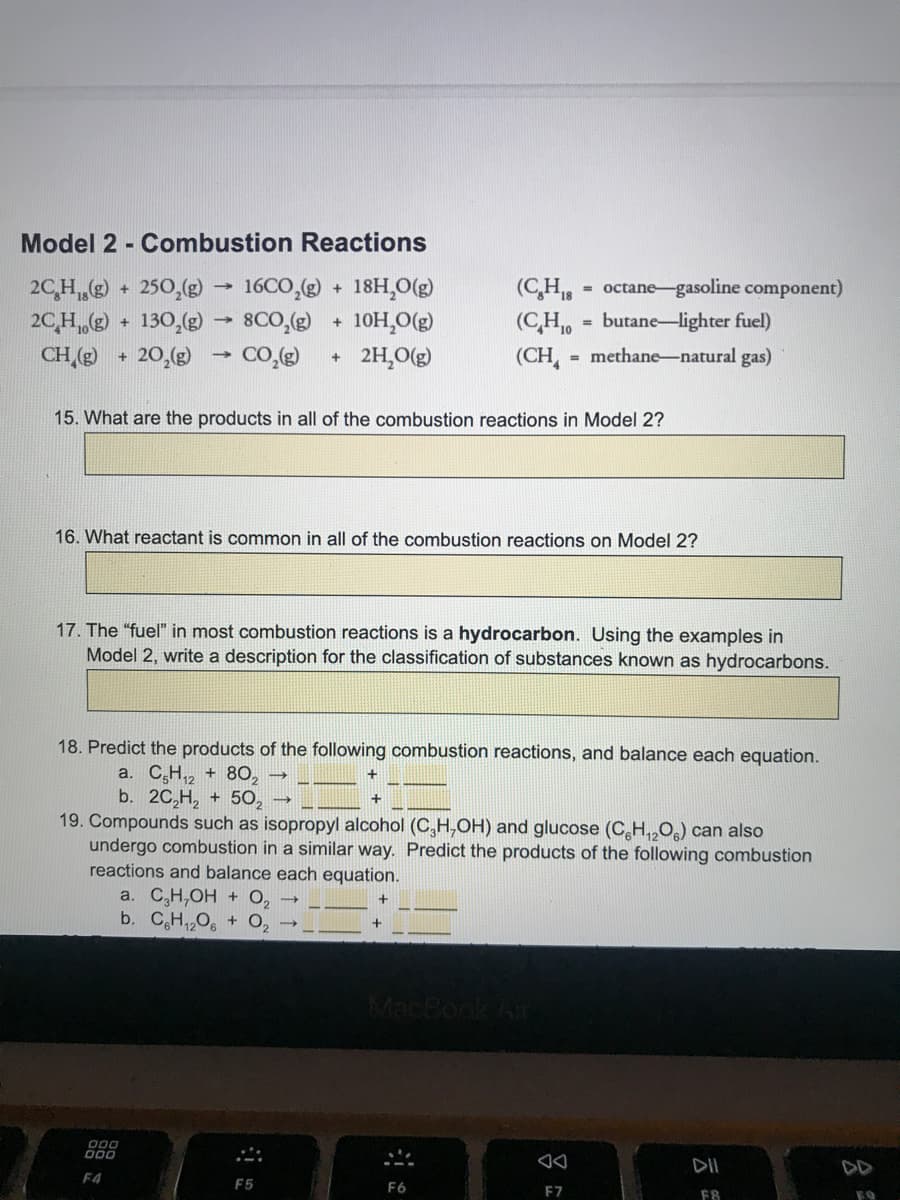 Model 2 - Combustion Reactions
2C,H + 250,(g) 16CO,(g)
2CH • 130,(g)
20,(g)
18H,O(g)
(C,H,
octane-gasoline component)
+
8CO,(g)
CO.(g)
10H,O(g)
(CH, = butane-lighter fuel)
%3D
CH ()
2H,O(g)
(CH,
- methane-natural gas)
+.
15. What are the products in all of the combustion reactions in Model 2?
16. What reactant is common in all of the combustion reactions on Model 2?
17. The "fuel" in most combustion reactions is a hydrocarbon. Using the examples in
Model 2, write a description for the classification of substances known as hydrocarbons.
18. Predict the products of the following combustion reactions, and balance each equation.
a. C,H,2 + 80,
b. 20,H, + 5O,
19. Compounds such as isopropyl alcohol (C,H,OH) and glucose (C,H,,O) can also
undergo combustion in a similar way. Predict the products of the following combustion
reactions and balance each equation.
a. C,H,OH + O,
b. CH,,O, + O,
MacBoo
D00
O00
DII
DD
F4
F5
F6
F7
F8
