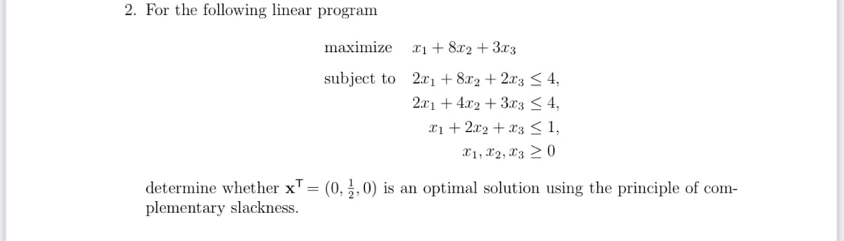 2. For the following linear program
maximize
x18x23x3
subject to 2x1 +8x2+2x3 ≤ 4,
2x14x2 3x3 ≤ 4,
x12x2
x3 ≤ 1,
x1, x2, x30
determine whether x = (0, ½, 0) is an optimal solution using the principle of com-
plementary slackness.