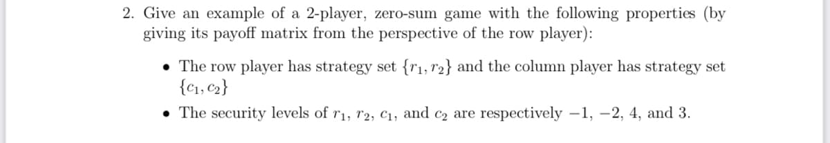 2. Give an example of a 2-player, zero-sum game with the following properties (by
giving its payoff matrix from the perspective of the row player):
The row player has strategy set {1, 2} and the column player has strategy set
{C1, C2}
⚫ The security levels of r1, T2, C1, and C2 are respectively -1, -2, 4, and 3.