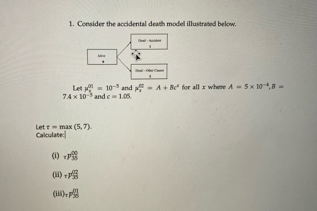 1. Consider the accidental death model illustrated below.
Let μ
Alive
0
Dead-Accident
Dead-Other Causes
2
10-5 and μ
7.4 x 10-5 and c = 1.05.
Let = max (5,7).
Calculate:
(i) TP
00
(ii) po
(iii)+p
01
A+ Bc for all x where A = 5 x 10-4, B =
