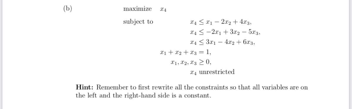 (b)
maximize ᏆᎪ
subject to
x4x12x2+4x3,
x42x13x2 -
5x3,
x43x14x2+6x3,
x1 + x2 x3 = 1,
x1, x2, x30,
x4 unrestricted
Hint: Remember to first rewrite all the constraints so that all variables are on
the left and the right-hand side is a constant.