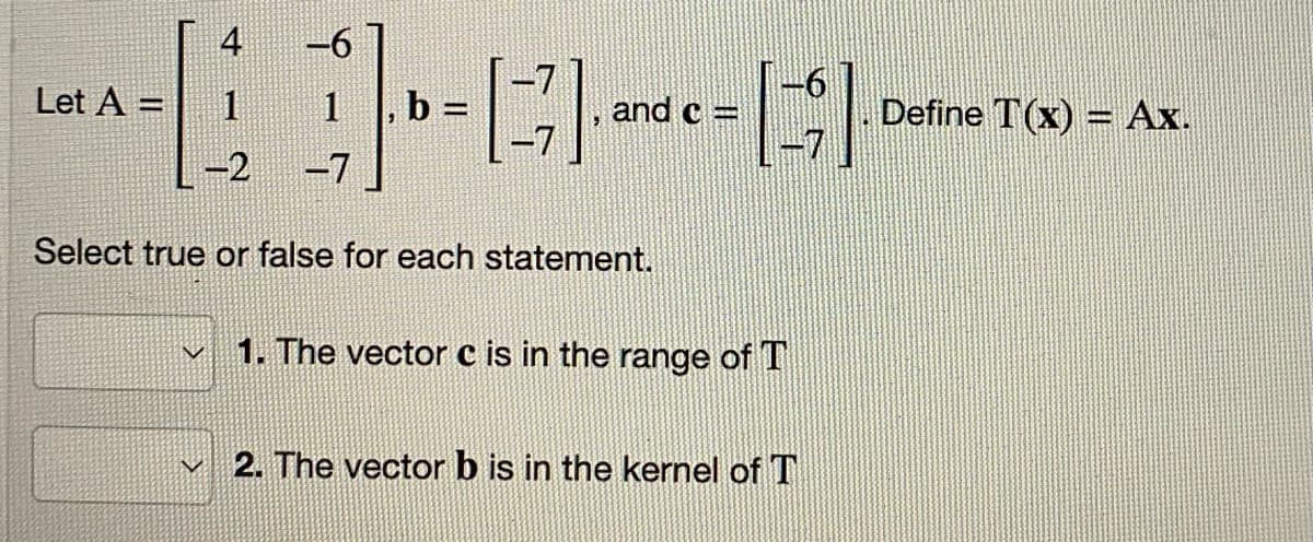 Let A =
4
1
-2 -7
V
-6
1, b =
[77], and c = []
Select true or false for each statement.
1. The vector c is in the range of T
2. The vector b is in the kernel of T
Define T(x) = Ax.