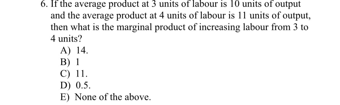 6. If the average product at 3 units of labour is 10 units of output
and the average product at 4 units of labour is 11 units of output,
then what is the marginal product of increasing labour from 3 to
4 units?
A) 14.
B) 1
C) 11.
D) 0.5.
E) None of the above.