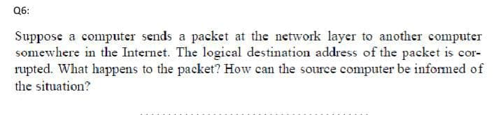 Q6:
Suppose a computer sends a packet at the network layer to another computer
somewhere in the Internet. The logical destination address of the packet is cor-
rupted. What happens to the packet? How can the source computer be informed of
the situation?
