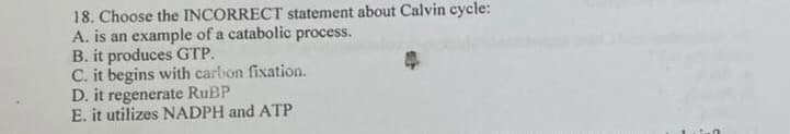 18. Choose the INCORRECT statement about Calvin cycle:
A. is an example of a catabolic process.
B. it produces GTP.
C. it begins with carbon fixation.
D. it regenerate RUBP
E. it utilizes NADPH and ATP
