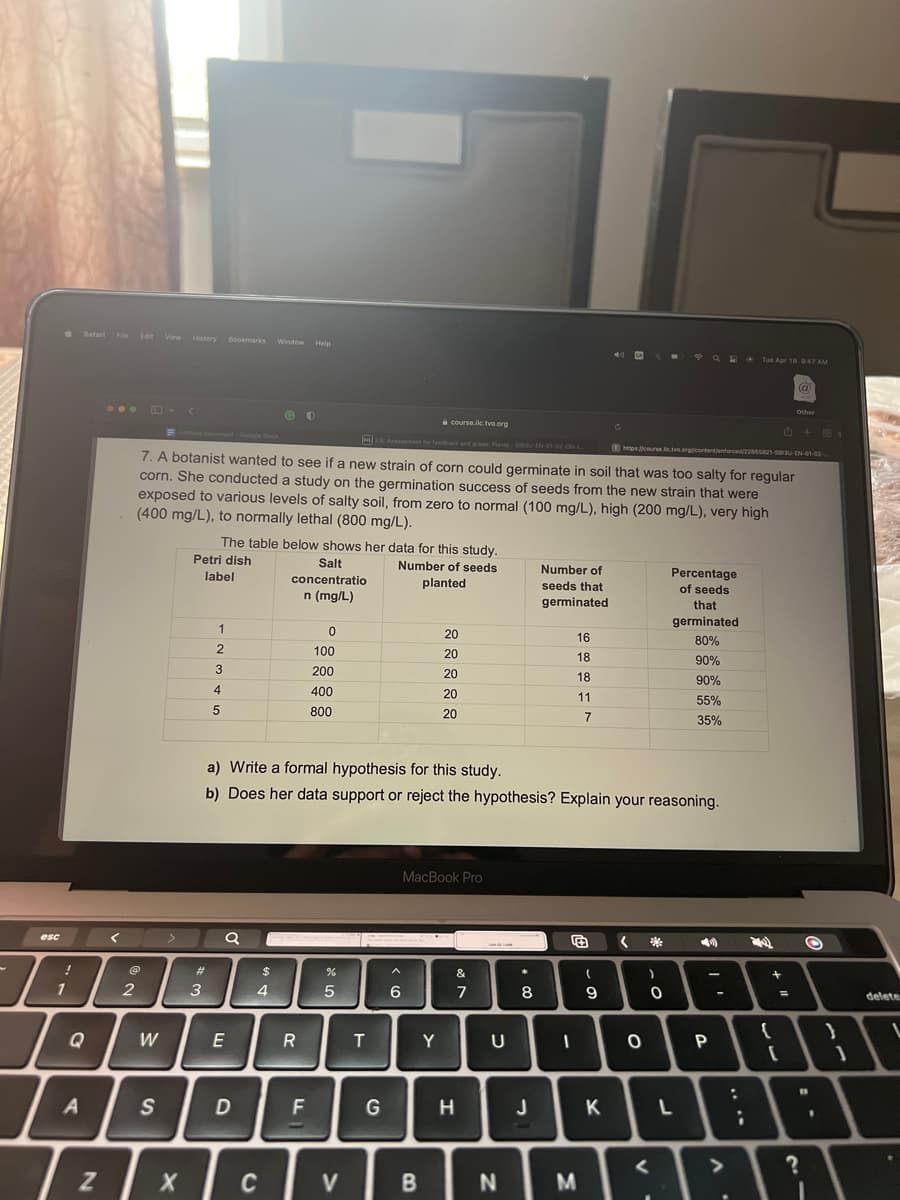 esc
!
1
I
Safari File Edit View History Bookmarks Window Help
Q
A
<
@
2
W
S
>
<
Z X
https://course.lc.tvo.org/content/enforced/22865821-583U-EN-01-02-
7. A botanist wanted to see if a new strain of corn could germinate in soil that was too salty for regular
corn. She conducted a study on the germination success of seeds from the new strain that were
exposed to various levels of salty soil, from zero to normal (100 mg/L), high (200 mg/L), very high
(400 mg/L), to normally lethal (800 mg/L).
The table below shows her data for this study.
Petri dish
Number of seeds
label
planted
#
3
1
2
3
4
5
E
D
@O
$
4
C
Salt
concentratio
n (mg/L)
R
0
100
200
400
800
a) Write a formal hypothesis for this study.
b) Does her data support or reject the hypothesis? Explain your reasoning.
F
course.ilc.tvo.org
26 Assessment for feedback and grade: Plants-58130-EN-01-02-ON-1-
27 2
V
T
G
6
20
20
20
20
20
MacBook Pro
B
Y
&
7
H
U
N
*
8
w
Number of
seeds that
germinated
J
16
18
18
11
7
F
I
M
(
- 01
C
9
K
< **
0
)
0
<
Q2 Tue Apr 18 9:47 AM
Percentage
of seeds
that
germinated
80%
90%
90%
55%
35%
L
-
P
-
:
;
(a)
@
+
Other
B + 88
22 O
=
{
{"
[
B
?
1
}
delete
1
V