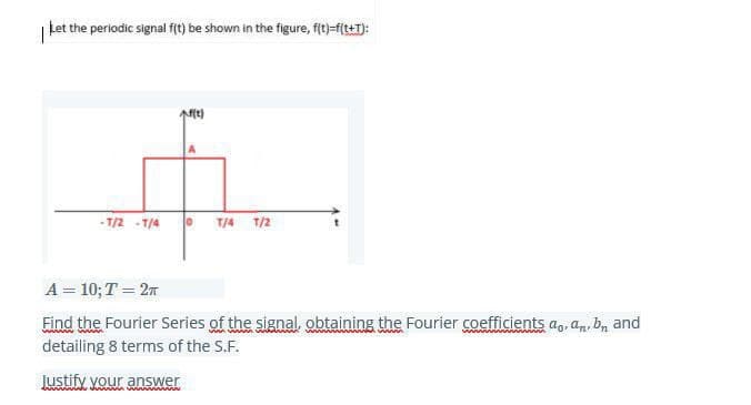 | Let the periodic signal f(t) be shown in the figure, fit)-f(t+1):
- T/2 - T/4
O T/4 T/2
A = 10; T = 27
Eind the Fourier Series of the signal, obtaining the Fourier coefficients a, an, bn and
detailing 8 terms of the S.F.
Justify your answer

