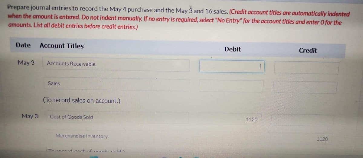 Prepare journal entries to record the May 4 purchase and the May 3 and 16 sales. (Credit account titles are automatically indented
when the amount is entered. Do not indent manually. If no entry is required, select "No Entry" for the account titles and enter O for the
amounts. List all debit entries before credit entries.)
Date Account Titles
May 3 Accounts Receivable
May 3
Sales
(To record sales on account.)
Cost of Goods Sold
Merchandise Inventory
(To racord cort of goods cold 1
Debit
1120
Credit
1120