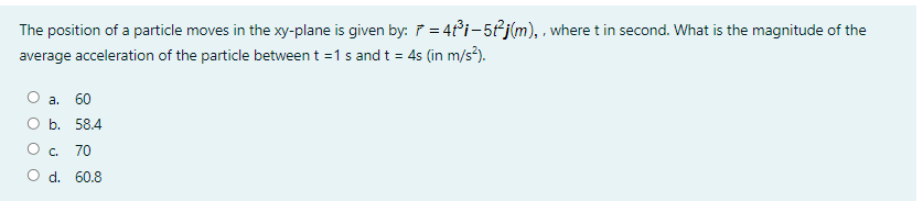 The position of a particle moves in the xy-plane is given by: ř = 4t°i-5fj(m), . where t in second. What is the magnitude of the
average acceleration of the particle between t =1 s and t = 4s (in m/s²).
а.
60
b. 58.4
O c.
70
O d. 60.8
