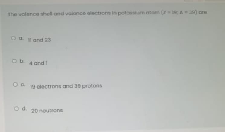 The valence shell and valence electrons in potassium atom (z = 19: A = 39) are
O a. 11 and 23
O b.
4 and 1
OC. 19 electrons and 39 protons
Od.
20 neutrons
