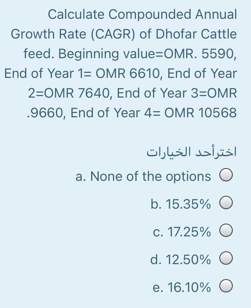 Calculate Compounded Annual
Growth Rate (CAGR) of Dhofar Cattle
feed. Beginning value=OMR. 5590,
End of Year 1= OMR 6610, End of Year
2=OMR 7640, End of Year 3=OMR
.9660, End of Year 4= OMR 10568
اخترأحد الخیارات
a. None of the options
b. 15.35% O
c. 17.25% O
d. 12.50% O
e. 16.10% O
