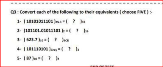 Q3: Convert each of the following to their equivalents ( choose FIVE):-
1- ( 10101011101 )xs-3 ( ? )10
2- (101101.01011101 )2 = ( ? s
3- (623.7 )re =( ? aco
4- (101110101 Jaray =( ? 2
5- (87 )ho ( ? 2
