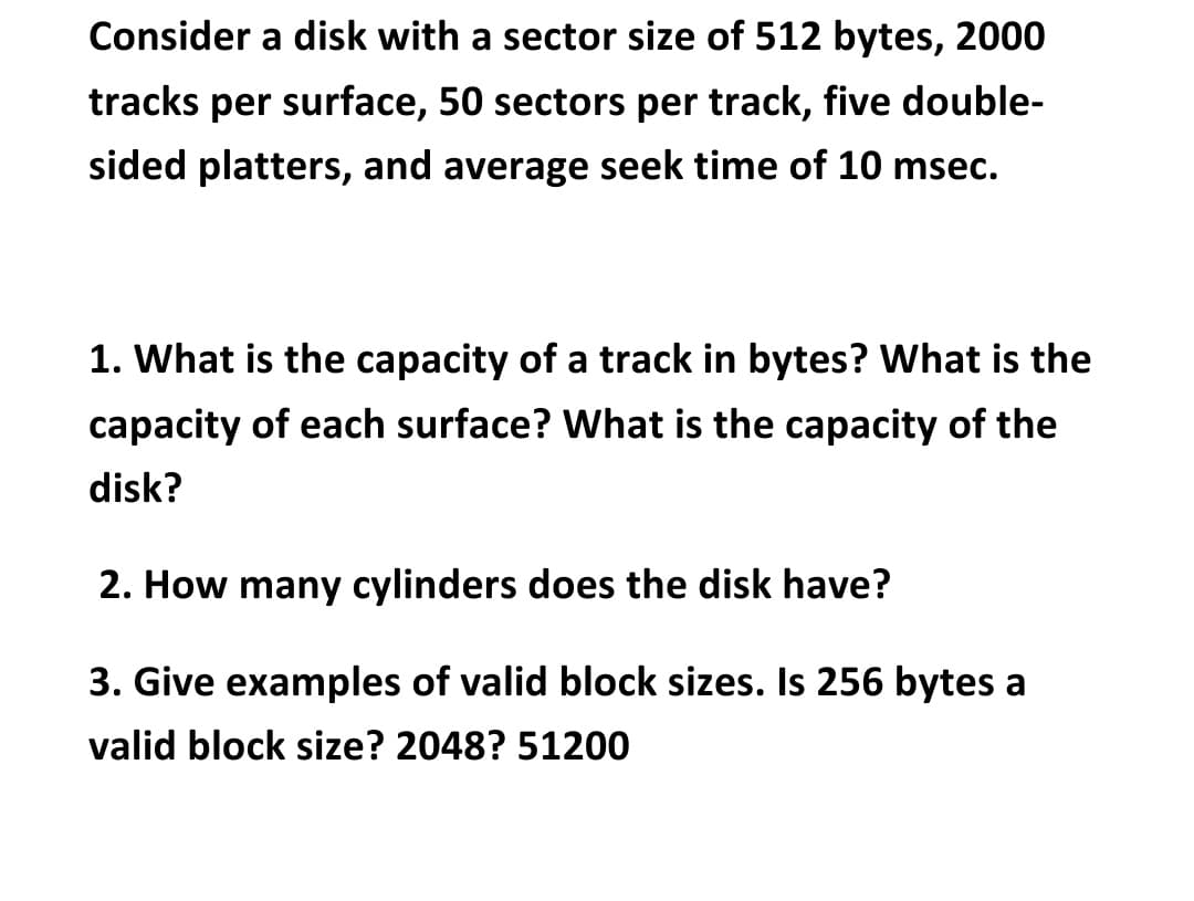 Consider a disk with a sector size of 512 bytes, 2000
tracks per surface, 50 sectors per track, five double-
sided platters, and average seek time of 10 msec.
1. What is the capacity of a track in bytes? What is the
capacity of each surface? What is the capacity of the
disk?
2. How many cylinders does the disk have?
3. Give examples of valid block sizes. Is 256 bytes a
valid block size? 2048? 51200