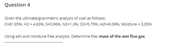 Question 4
Given the ultimate/gravimetric analysis of coal as follows:
C=81.95%, H2 = 4.63%6, S=0.96%6, N2-1.3%, 02-5.75%, Ash-6.09%, Moisture = 3.05%
Using ash and moisture free analysis. Determine the; mass of the wet flue gas