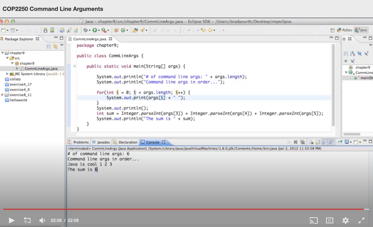 COP2250 Command Line Arguments
O Java - chapter9/src/chapter9/CommLineArgs.java - Eclipse SDK - /Users/bradyourth/Desktop/myeclipse
*• 0• Q.
PyDev
Java
Package Explorer 8
CommLineArgs.java X
package chapter9;
chapter9
public class CommL ineArgs {
src
' chapter9
D CommLineArgs.java
E JRE System Library (JavaSE-1.6
| collatz
public static void main(String[] args) {
# chapter9
©, CommLine
System.out.println("# of command line args:
System.out.println("Command line args in order...");
+ args.length);
main(St
Jexercise4_17
Jexercise4_9
exercise8_11
for(int i = 0; i < args.length; i++) {
System.out.print(args[i] + " ");
}
System.out.println();
int sum = Integer.parseInt(args[3]) + Integer.parseInt(args[4]) + Integer.parseInt(args[5]);
System.out.println("The sum is " + sum);
helloworld
}
Problems @ Javadoc
Declaration Console X
<terminated> CommLineArgs [Java Application] /System/Library/Java/JavaVirtualMachines/1.6.0.jdk/Contents/Home/bin/java (Jan 2, 2012 11:33:58 PM)
# of command line args: 6
Command line args in order...
Java is cool 1 2 3
The sum is 6
02:06 / 02:08
CC
10
