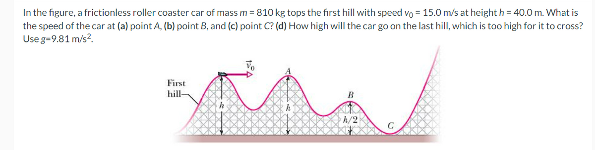In the figure, a frictionless roller coaster car of mass m = 810 kg tops the fırst hill with speed vo = 15.0 m/s at height h = 40.0 m. What is
the speed of the car at (a) point A, (b) point B, and (c) point C? (d) How high will the car go on the last hill, which is too high for it to cross?
Use g=9.81 m/s?.
First
hill-
B
h/2
