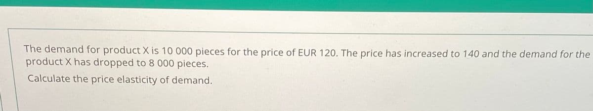 The demand for product X is 10 000 pieces for the price of EUR 120. The price has increased to 140 and the demand for the
product X has dropped to 8 000 pieces.
Calculate the price elasticity of demand.
