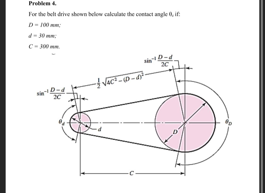 Problem 4.
For the belt drive shown below calculate the contact angle 0, if:
D %3D 100 mт;
d 3 30 тm;
C = 300 mm.
D-d
20
sin
V4c² - (D – d)²-
-1 D-d
sin
20
Op
