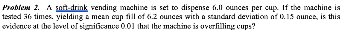Problem 2. A soft-drink vending machine is set to dispense 6.0 ounces per cup. If the machine is
tested 36 times, yielding a mean cup fill of 6.2 ounces with a standard deviation of 0.15 ounce, is this
evidence at the level of significance 0.01 that the machine is overfilling cups?
