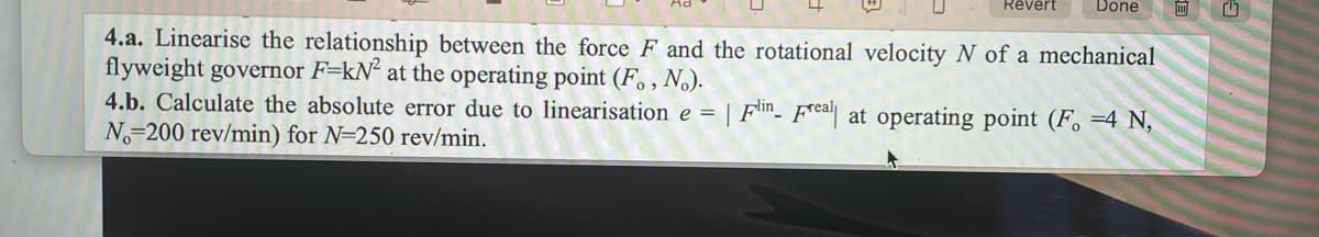 Revert
Done
4.a. Linearise the relationship between the force F and the rotational velocity N of a mechanical
flyweight governor F-kN² at the operating point (F., No).
4.b. Calculate the absolute error due to linearisation e = | Flin Freal| at operating point (F. =4 N,
No 200 rev/min) for N=250 rev/min.
0
G