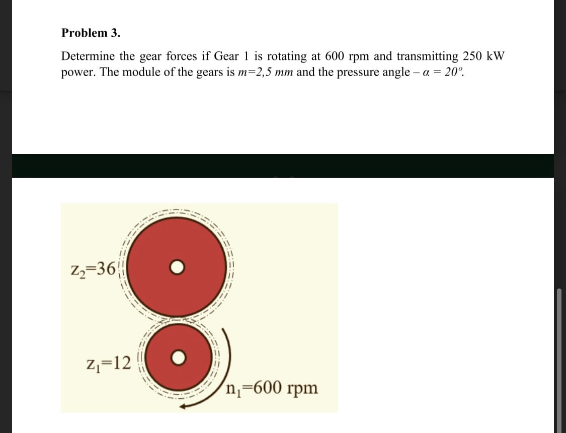 Problem 3.
Determine the gear forces if Gear 1 is rotating at 600 rpm and transmitting 250 kW
power. The module of the gears is m=2,5 mm and the pressure angle – a = 20°.
z,=36|
Z,=12
'n=600 rpm
