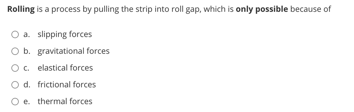 Rolling is a process by pulling the strip into roll gap, which is only possible because of
a. slipping forces
O b. gravitational forces
O c. elastical forces
O d. frictional forces
O e. thermal forces
