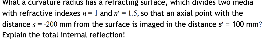 What a curvature radius has a refracting surface, which divides two media
with refractive indexes n=
1 and n' = 1.5, so that an axial point with the
distance s = -200 mm from the surface is imaged in the distance s' =
Explain the total internal reflection!
100 mm?
