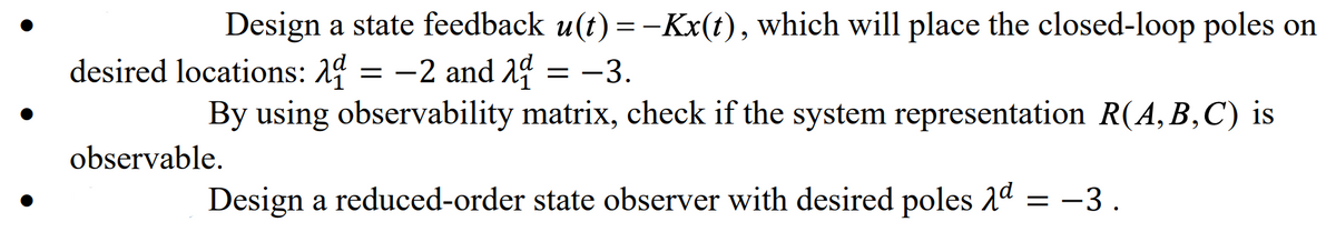 Design a state feedback u(t) = -Kx(t), which will place the closed-loop poles on
desired locations: 24 = -2 and 2d = -3.
2 and 14
By using observability matrix, check if the system representation R(A,B,C) is
observable.
Design a reduced-order state observer with desired poles 2d = -3 .
