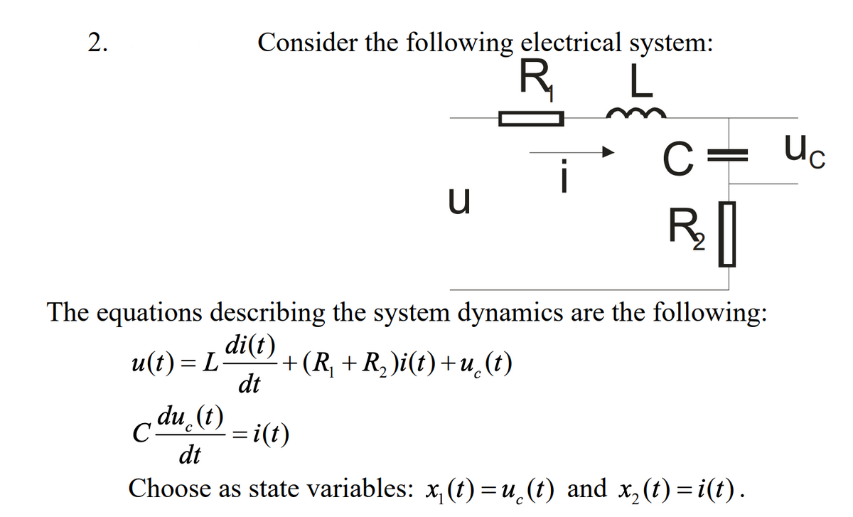 Consider the following electrical system:
R
L
C= Uc
The equations describing the system dynamics are the following:
di(t)
и(t) — L-
+(R, + R, )i(t)+u.(t)
dt
du (t)
C-
= i(t)
dt
Choose as state variables: x, (t) =u¸(t) and
x,(t) = i(t).
2.
