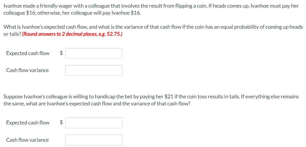 Ivanhoe made a friendly wager with a colleague that involves the result from flipping a coin. If heads comes up, Ivanhoe must pay her
colleague $16; otherwise, her colleague will pay Ivanhoe $16.
What is Ivanhoe's expected cash flow, and what is the variance of that cash flow if the coin has an equal probability of coming up heads
or tails? (Round answers to 2 decimal places, e.g. 52.75.)
Expected cash flow
2$
Cash flow variance
Suppose Ivanhoe's colleague is willing to handicap the bet by paying her $21 if the coin toss results in tails. If everything else remains
the same, what are Ivanhoe's expected cash flow and the variance of that cash flow?
Expected cash flow
2$
Cash flow variance
