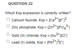 QUESTION 22
Which Ksp expression is correctly written?
Calcium fluoride, Ksp = [Ca2*][F7?
Zinc phosphate, Ksp = [Zn2*j[PO431
Gold (II) chloride, Ksp = [Au3*J[cr]
Lead (II) iodide, Ksp = [Pb2*j?{1]
