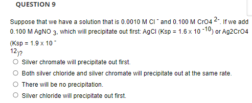 QUESTION 9
Suppose that we have a solution that is 0.0010M CI and 0.100 M Cro4 2. If we add
0.100 M AGNO 3, which will precipitate out first: AgCI (Ksp = 1.6 x 10 -10) or Ag2Cro4
(Ksp = 1.9 x 10-
12)?
O silver chromate will precipitate out first.
O Both silver chloride and silver chromate will precipitate out at the same rate.
There will be no precipitation.
O silver chloride will precipitate out first.
