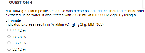 QUESTION 4
A 0.1064-g of aldrin pesticide sample was decomposed and the liberated chloride was
extracted using water. It was titrated with 23.28 mL of 0.03337 M AGNO 3 using a
chromate
indicator. Express results in % aldrin (C 12H 8Cl 6. MM=365).
O 44.42 %
O 17.28 %
O 63.21 %
O 22.12 %
