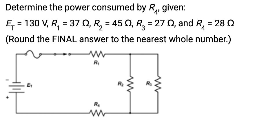 Determine the power consumed by R₁, given:
Ę₁ = 130 V, R₁ = 37 Q, R₂ = 45 Q, R₂ = 27 02, and R4 28 Ω
(Round the FINAL answer to the nearest whole number.)
ET
R₁
R₂
R₂
