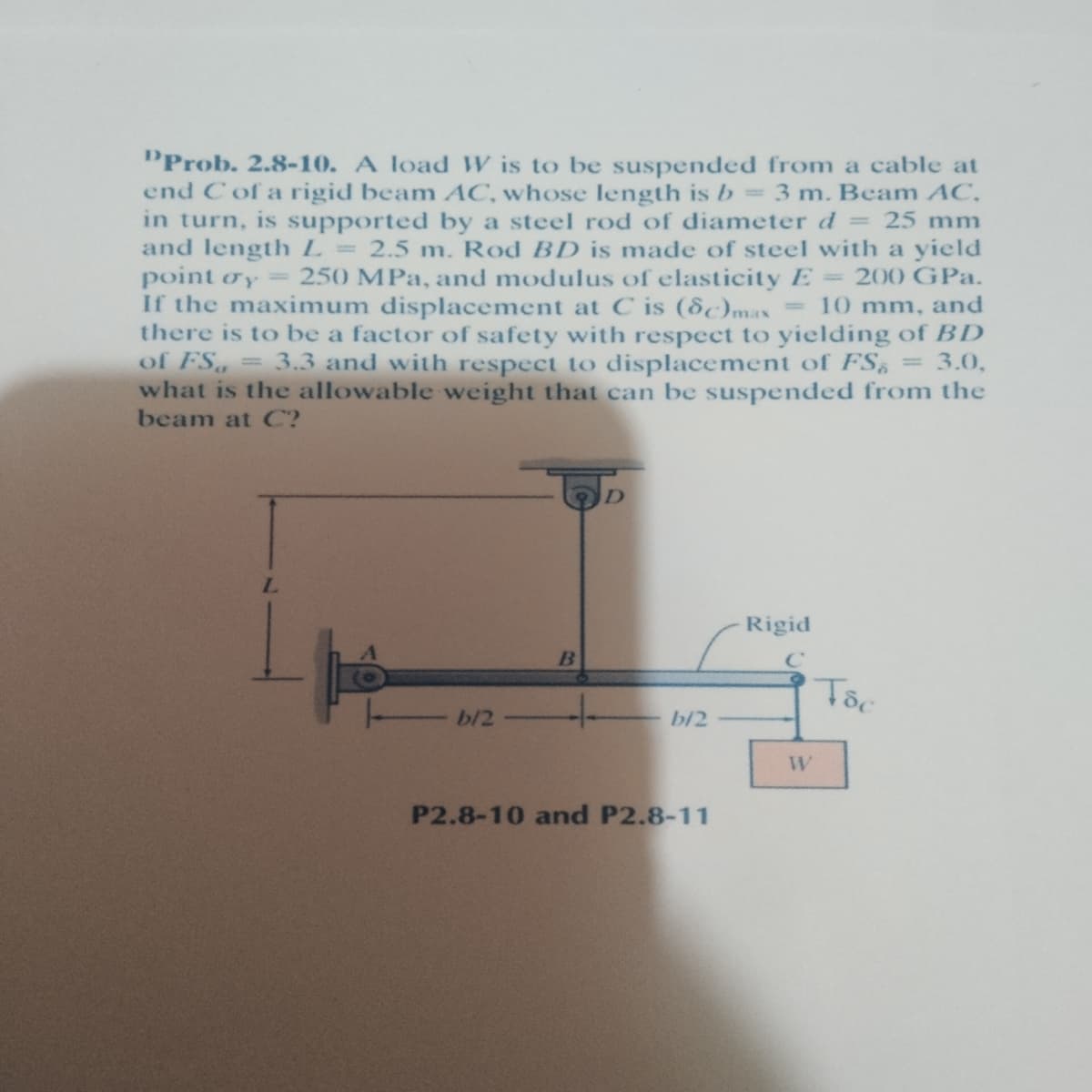 PProb. 2.8-10. A load W is to be suspended from a cable at
end C of a rigid beam AC, whose length is b= 3 m. Beam AC,
in turn, is supported by a steel rod of diameter d = 25 mm
and length L = 2.5 m. Rod BD is made of steel with a yield
point oy 250 MPa, and modulus of elasticity E= 200 GPa.
If the maximum displacement at C is (8c)max
there is to be a factor of safety with respect to yielding of BD
of FS, = 3.3 and with respect to displacement of FS, = 3.0,
what is the allowable weight that can be suspended from the
beam at C?
- 10 mm, and
D
Rigid
-
b/2
b/2
W
P2.8-10 and P2.8-11
