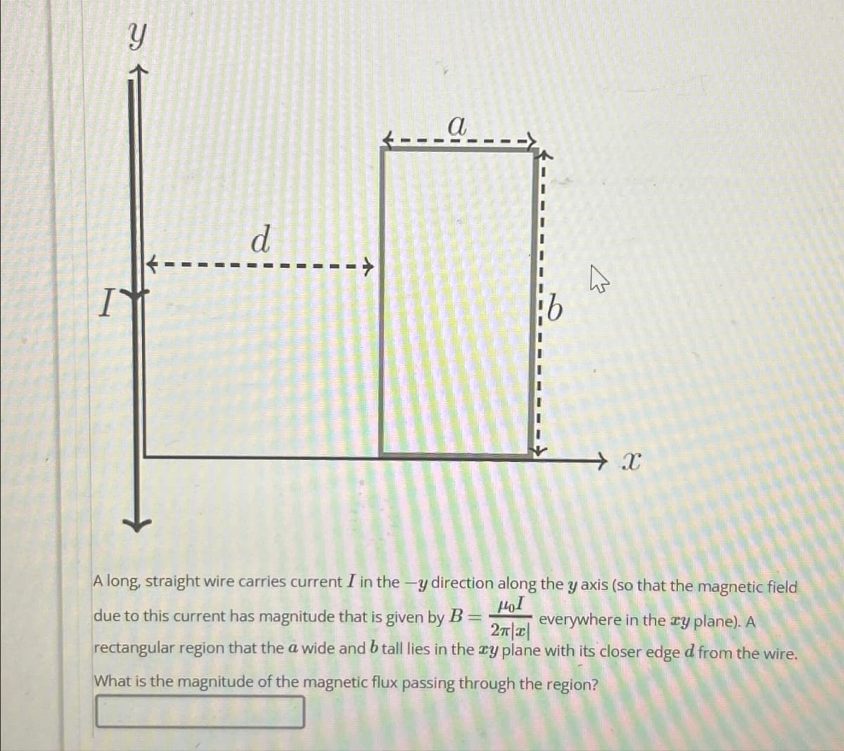Y
I
d
a
13
X
A long, straight wire carries current I in the -y direction along the y axis (so that the magnetic field
due to this current has magnitude that is given by B =
HOI
2π|x|
everywhere in the xy plane). A
rectangular region that the a wide and b tall lies in the xy plane with its closer edge d from the wire.
What is the magnitude of the magnetic flux passing through the region?
