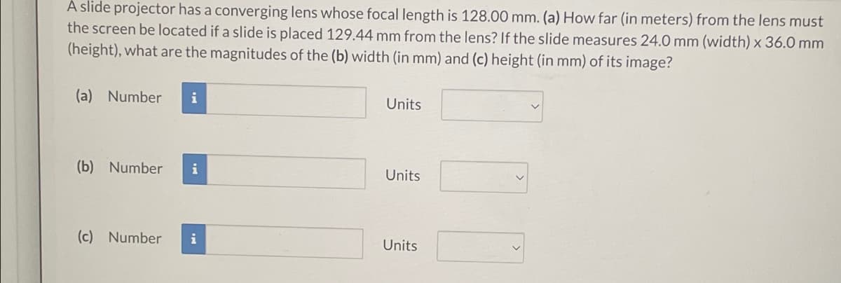 A slide projector has a converging lens whose focal length is 128.00 mm. (a) How far (in meters) from the lens must
the screen be located if a slide is placed 129.44 mm from the lens? If the slide measures 24.0 mm (width) x 36.0 mm
(height), what are the magnitudes of the (b) width (in mm) and (c) height (in mm) of its image?
(a) Number
i
Units
(b) Number
i
Units
(c) Number i
Units