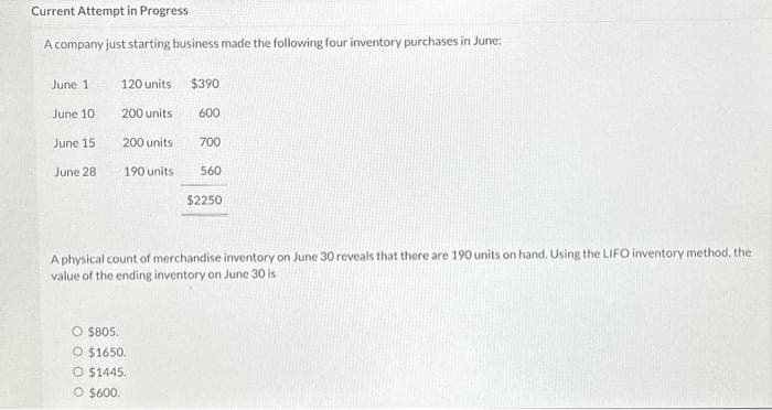 Current Attempt in Progress
A company just starting business made the following four inventory purchases in June:
June 1
June 10
June 15
June 28
120 units
200 units
200 units
190 units
$390
O $805.
O $1650.
O $1445.
O $600.
600
700
560
$2250
A physical count of merchandise inventory on June 30 reveals that there are 190 units on hand. Using the LIFO inventory method, the
value of the ending inventory on June 30 is