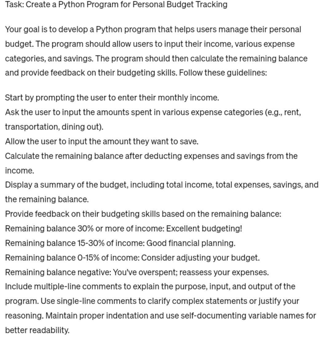 Task: Create a Python Program for Personal Budget Tracking
Your goal is to develop a Python program that helps users manage their personal
budget. The program should allow users to input their income, various expense
categories, and savings. The program should then calculate the remaining balance
and provide feedback on their budgeting skills. Follow these guidelines:
Start by prompting the user to enter their monthly income.
Ask the user to input the amounts spent in various expense categories (e.g., rent,
transportation, dining out).
Allow the user to input the amount they want to save.
Calculate the remaining balance after deducting expenses and savings from the
income.
Display a summary of the budget, including total income, total expenses, savings, and
the remaining balance.
Provide feedback on their budgeting skills based on the remaining balance:
Remaining balance 30% or more of income: Excellent budgeting!
Remaining balance 15-30% of income: Good financial planning.
Remaining balance 0-15% of income: Consider adjusting your budget.
Remaining balance negative: You've overspent; reassess your expenses.
Include multiple-line comments to explain the purpose, input, and output of the
program. Use single-line comments to clarify complex statements or justify your
reasoning. Maintain proper indentation and use self-documenting variable names for
better readability.