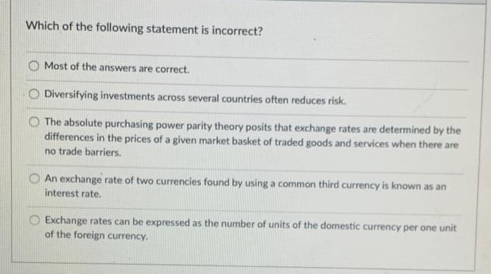 Which of the following statement is incorrect?
O Most of the answers are correct.
O Diversifying investments across several countries often reduces risk.
The absolute purchasing power parity theory posits that exchange rates are determined by the
differences in the prices of a given market basket of traded goods and services when there are
no trade barriers.
O An exchange rate of two currencies found by using a common third currency is known as an
interest rate.
O Exchange rates can be expressed as the number of units of the domestic currency per one unit
of the foreign currency.
