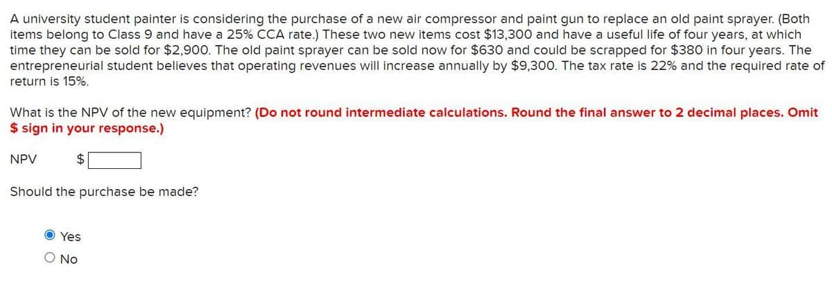 A university student painter is considering the purchase of a new air compressor and paint gun to replace an old paint sprayer. (Both
items belong to Class 9 and have a 25% CCA rate.) These two new items cost $13,300 and have a useful life of four years, at which
time they can be sold for $2,900. The old paint sprayer can be sold now for $630 and could be scrapped for $380 in four years. The
entrepreneurial student believes that operating revenues will increase annually by $9,300. The tax rate is 22% and the required rate of
return is 15%.
What is the NPV of the new equipment? (Do not round intermediate calculations. Round the final answer to 2 decimal places. Omit
$ sign in your response.)
NPV
2$
Should the purchase be made?
O Yes
O No
