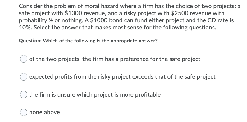 Consider the problem of moral hazard where a firm has the choice of two projects: a
safe project with $1300 revenue, and a risky project with $2500 revenue with
probability ½ or nothing. A $1000 bond can fund either project and the CD rate is
10%. Select the answer that makes most sense for the following questions.
Question: Which of the following is the appropriate answer?
of the two projects, the firm has a preference for the safe project
expected profits from the risky project exceeds that of the safe project
the firm is unsure which project is more profitable
none above
